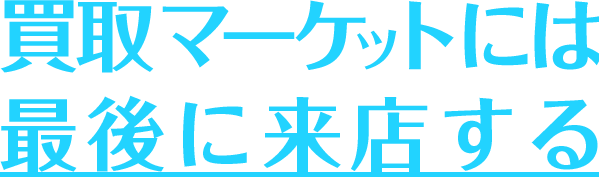 買取マーケットには最後に来店する